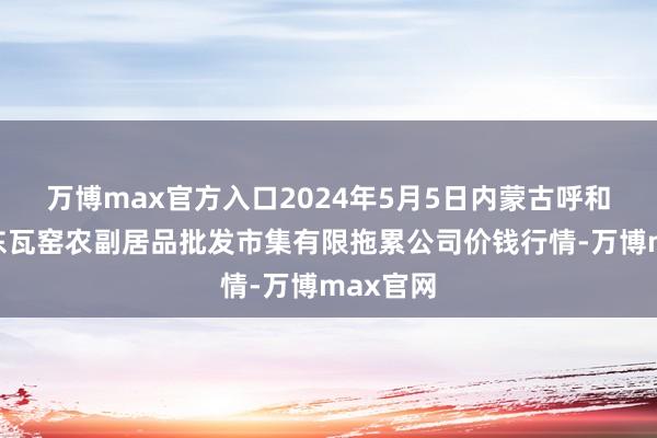 万博max官方入口2024年5月5日内蒙古呼和浩特市东瓦窑农副居品批发市集有限拖累公司价钱行情-万博max官网