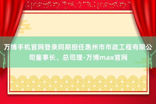 万博手机官网登录同期担任惠州市市政工程有限公司董事长、总司理-万博max官网