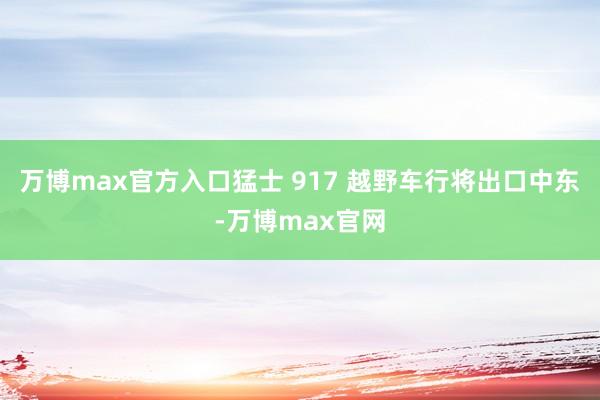 万博max官方入口猛士 917 越野车行将出口中东-万博max官网