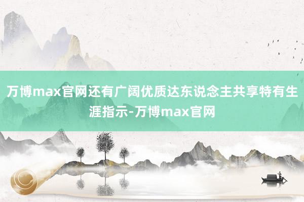 万博max官网还有广阔优质达东说念主共享特有生涯指示-万博max官网