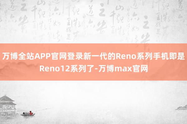 万博全站APP官网登录新一代的Reno系列手机即是Reno12系列了-万博max官网