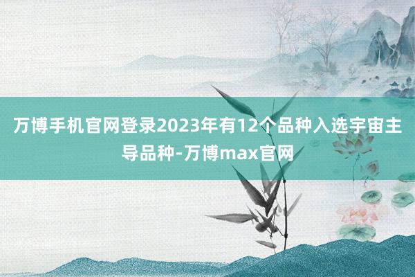 万博手机官网登录2023年有12个品种入选宇宙主导品种-万博max官网