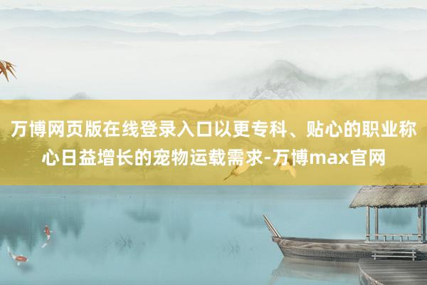 万博网页版在线登录入口以更专科、贴心的职业称心日益增长的宠物运载需求-万博max官网