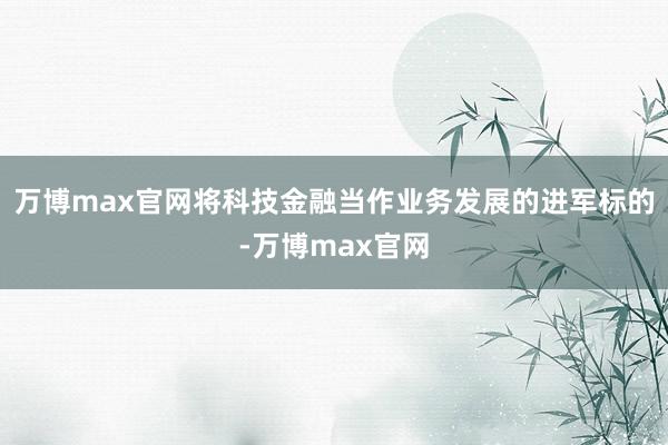 万博max官网将科技金融当作业务发展的进军标的-万博max官网