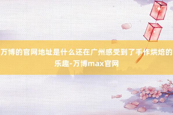 万博的官网地址是什么还在广州感受到了手作烘焙的乐趣-万博max官网