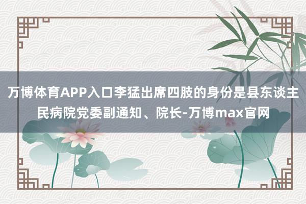 万博体育APP入口李猛出席四肢的身份是县东谈主民病院党委副通知、院长-万博max官网