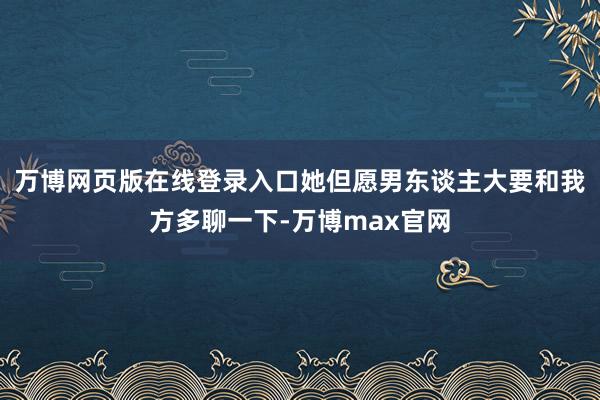 万博网页版在线登录入口她但愿男东谈主大要和我方多聊一下-万博max官网