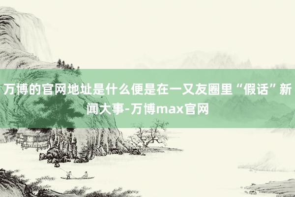 万博的官网地址是什么便是在一又友圈里“假话”新闻大事-万博max官网