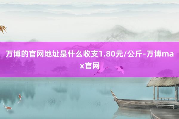 万博的官网地址是什么收支1.80元/公斤-万博max官网