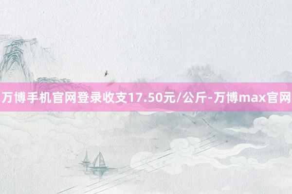 万博手机官网登录收支17.50元/公斤-万博max官网