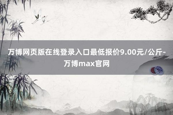 万博网页版在线登录入口最低报价9.00元/公斤-万博max官网