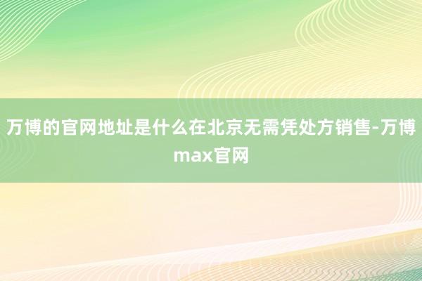 万博的官网地址是什么在北京无需凭处方销售-万博max官网