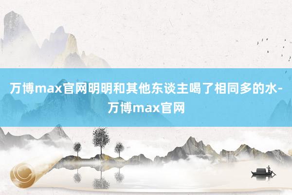 万博max官网明明和其他东谈主喝了相同多的水-万博max官网