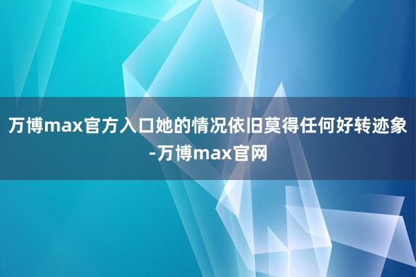 万博max官方入口她的情况依旧莫得任何好转迹象-万博max官网