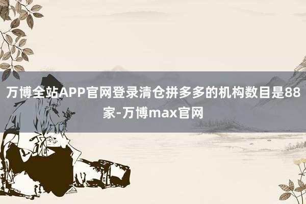 万博全站APP官网登录清仓拼多多的机构数目是88家-万博max官网