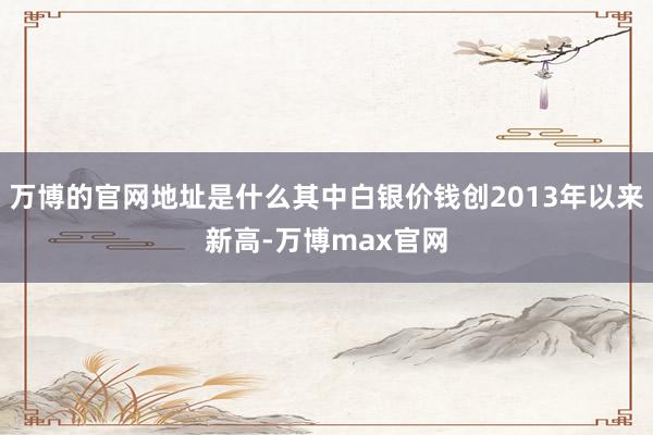 万博的官网地址是什么其中白银价钱创2013年以来新高-万博max官网