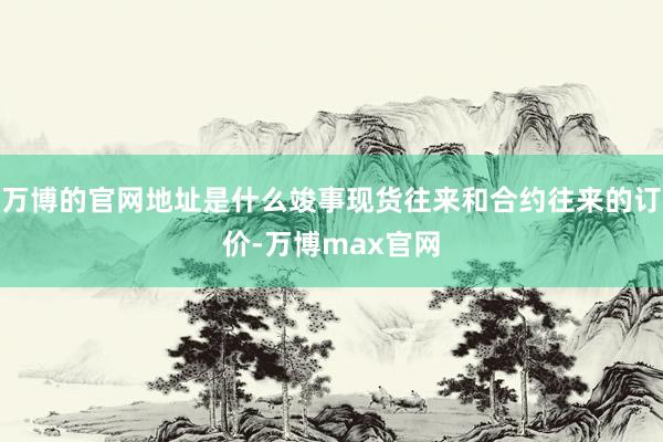 万博的官网地址是什么竣事现货往来和合约往来的订价-万博max官网