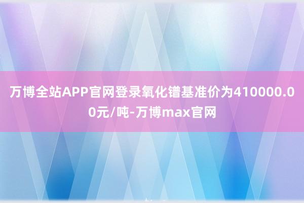 万博全站APP官网登录氧化镨基准价为410000.00元/吨-万博max官网