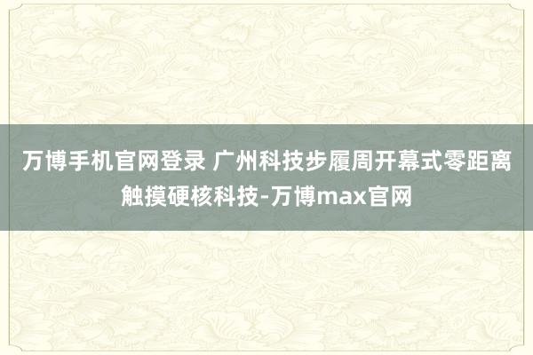 万博手机官网登录 　　广州科技步履周开幕式零距离触摸硬核科技-万博max官网