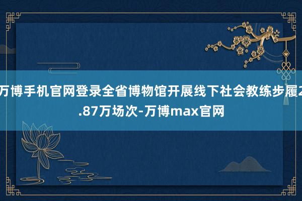 万博手机官网登录全省博物馆开展线下社会教练步履2.87万场次-万博max官网