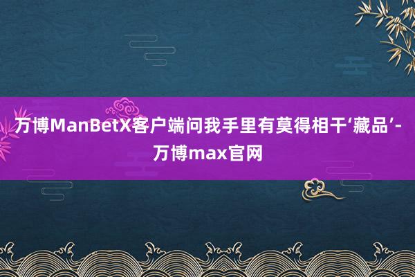 万博ManBetX客户端问我手里有莫得相干‘藏品’-万博max官网