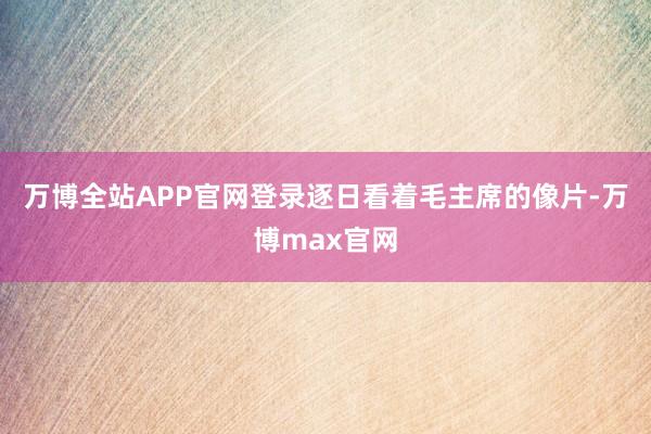 万博全站APP官网登录逐日看着毛主席的像片-万博max官网