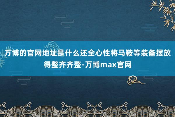 万博的官网地址是什么还全心性将马鞍等装备摆放得整齐齐整-万博max官网