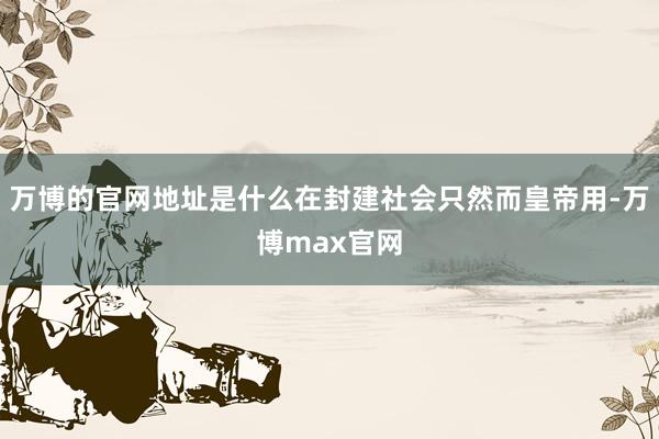 万博的官网地址是什么在封建社会只然而皇帝用-万博max官网