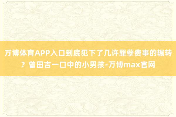 万博体育APP入口到底犯下了几许罪孽费事的辗转？曾田吉一口中的小男孩-万博max官网