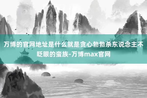 万博的官网地址是什么就是贪心勃勃杀东说念主不眨眼的蛮族-万博max官网