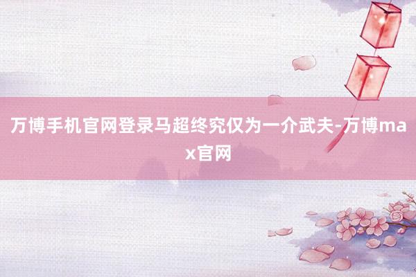 万博手机官网登录马超终究仅为一介武夫-万博max官网