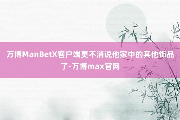 万博ManBetX客户端更不消说他家中的其他饰品了-万博max官网