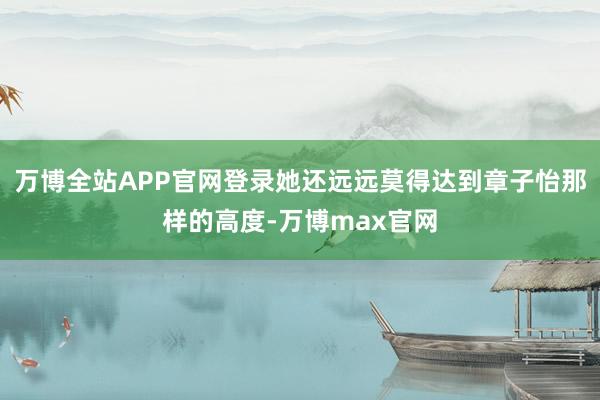 万博全站APP官网登录她还远远莫得达到章子怡那样的高度-万博max官网