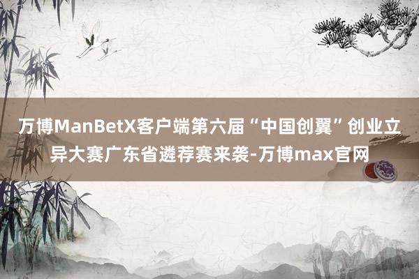 万博ManBetX客户端第六届“中国创翼”创业立异大赛广东省遴荐赛来袭-万博max官网