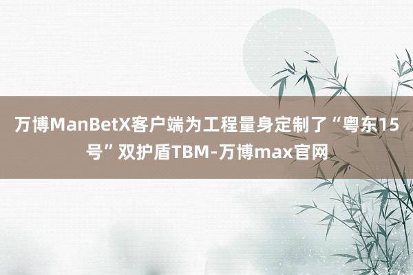 万博ManBetX客户端为工程量身定制了“粤东15号”双护盾TBM-万博max官网