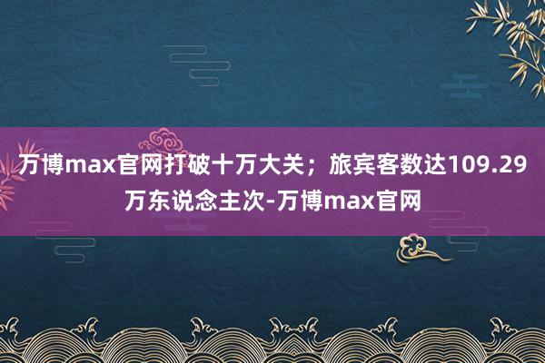 万博max官网打破十万大关；旅宾客数达109.29万东说念主次-万博max官网