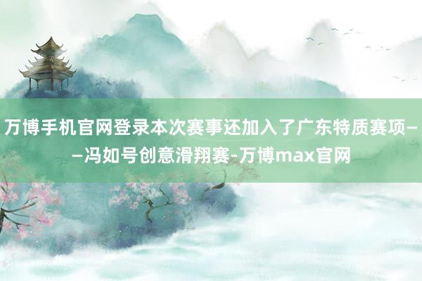 万博手机官网登录本次赛事还加入了广东特质赛项——冯如号创意滑翔赛-万博max官网