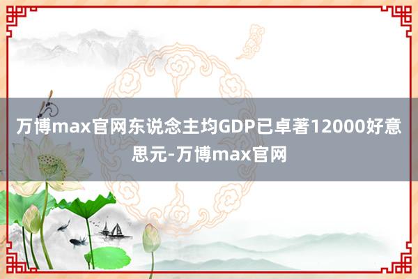 万博max官网东说念主均GDP已卓著12000好意思元-万博max官网