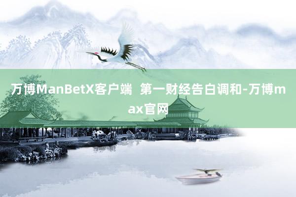 万博ManBetX客户端  第一财经告白调和-万博max官网