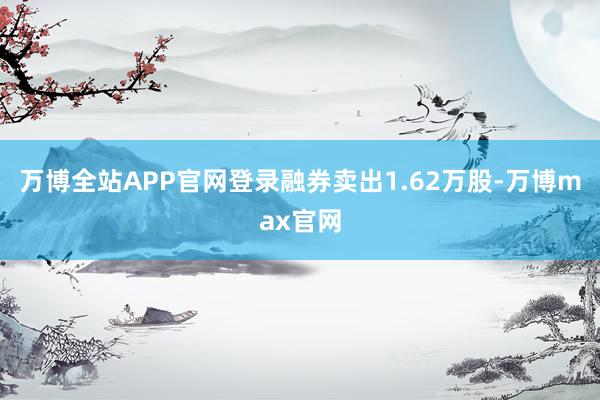 万博全站APP官网登录融券卖出1.62万股-万博max官网