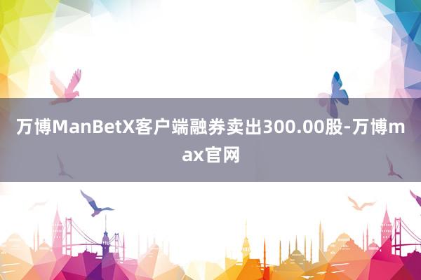 万博ManBetX客户端融券卖出300.00股-万博max官网