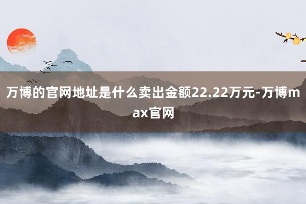 万博的官网地址是什么卖出金额22.22万元-万博max官网