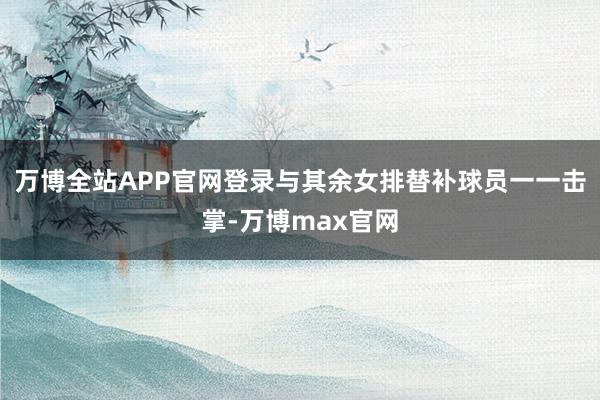 万博全站APP官网登录与其余女排替补球员一一击掌-万博max官网