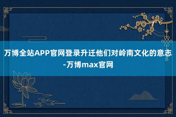 万博全站APP官网登录升迁他们对岭南文化的意志-万博max官网