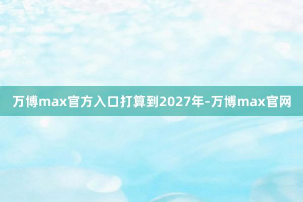 万博max官方入口　　打算到2027年-万博max官网