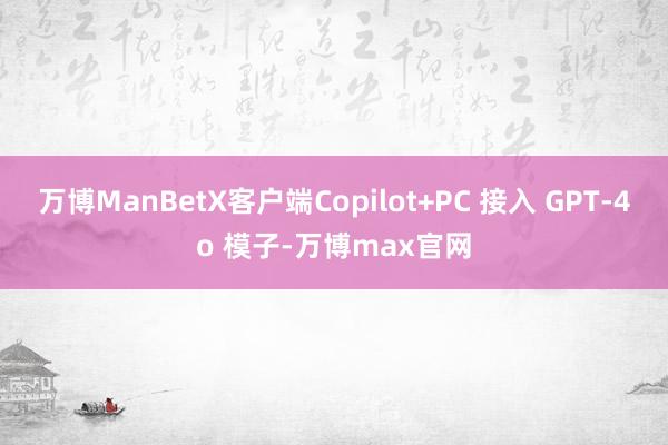 万博ManBetX客户端Copilot+PC 接入 GPT-4o 模子-万博max官网