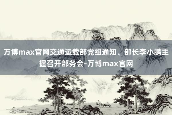 万博max官网交通运载部党组通知、部长李小鹏主握召开部务会-万博max官网