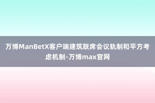 万博ManBetX客户端建筑联席会议轨制和平方考虑机制-万博max官网