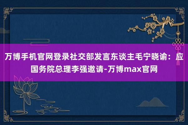 万博手机官网登录社交部发言东谈主毛宁晓谕：应国务院总理李强邀请-万博max官网