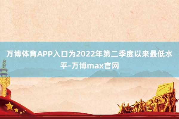 万博体育APP入口为2022年第二季度以来最低水平-万博max官网